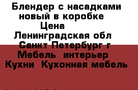 Блендер с насадками новый в коробке. › Цена ­ 990 - Ленинградская обл., Санкт-Петербург г. Мебель, интерьер » Кухни. Кухонная мебель   